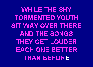 WHILE THE SHY
TORMENTED YOUTH
SIT WAY OVER THERE
AND THE SONGS
THEY GET LOUDER
EACH ONE BETTER
THAN BEFORE