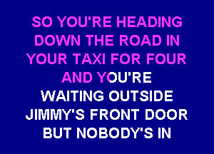 SO YOU'RE HEADING
DOWN THE ROAD IN
YOUR TAXI FOR FOUR
AND YOU'RE
WAITING OUTSIDE
JIMMY'S FRONT DOOR

BUT NOBODY'S IN I