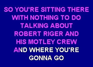 SO YOU'RE SITTING THERE
WITH NOTHING TO DO
TALKING ABOUT
ROBERT RIGER AND
HIS MOTLEY CREW
AND WHERE YOU'RE
GONNA G0