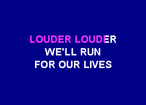 LOUDER LOUDER
WE'LL RUN

FOR OUR LIVES