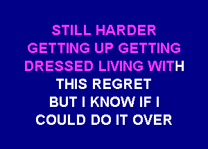 STILL HARDER
GETTING UP GETTING
DRESSED LIVING WITH

THIS REGRET

BUT I KNOW IF I

COULD DO IT OVER