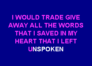 I WOULD TRADE GIVE
AWAY ALL THE WORDS
THAT I SAVED IN MY
HEART THAT I LEFT
UNSPOKEN