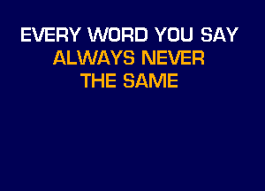 EVERY WORD YOU SAY
ALWAYS NEVER
THE SAME