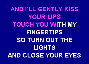 AND I'LL GENTLY KISS
YOUR LIPS
TOUCH YOU WITH MY
FINGERTIPS
SO TURN OUT THE
LIGHTS
AND CLOSE YOUR EYES