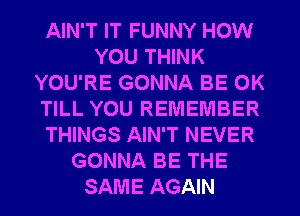 AIN'T IT FUNNY HOW
YOU THINK
YOU'RE GONNA BE 0K
TILL YOU REMEMBER
THINGS AIN'T NEVER
GONNA BE THE
SAME AGAIN