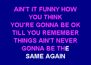 AIN'T IT FUNNY HOW
YOU THINK
YOU'RE GONNA BE 0K
TILL YOU REMEMBER
THINGS AIN'T NEVER
GONNA BE THE
SAME AGAIN