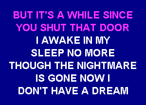 BUT IT'S A WHILE SINCE
YOU SHUT THAT DOOR
I AWAKE IN MY
SLEEP NO MORE
THOUGH THE NIGHTMARE
IS GONE NOW I
DON'T HAVE A DREAM