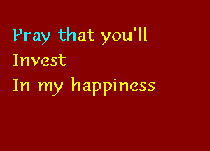 Pray that you'll
Invest

In my happiness