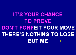 ITS YOUR CHANCE
TO PROVE
DONW FORFEIT YOUR MOVE
THERES NOTHING TO LOSE
BUT ME .