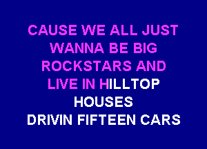 CAUSE WE ALL JUST
WANNA BE BIG
ROCKSTARS AND
LIVE IN HILLTOP
HOUSES
DRIVIN FIFTEEN CARS