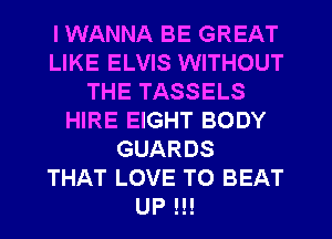 I WANNA BE GREAT
LIKE ELVIS WITHOUT
THE TASSELS
HIRE EIGHT BODY
GUARDS
THAT LOVE TO BEAT
UP !!!