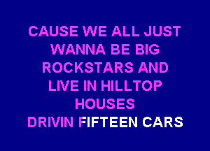 CAUSE WE ALL JUST
WANNA BE BIG
ROCKSTARS AND
LIVE IN HILLTOP
HOUSES
DRIVIN FIFTEEN CARS