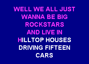 WELL WE ALL JUST
WMNNABEBNS
ROCKSTARS
ANDIJVEIN
HILLTOP HOUSES
DRIVING FIFTEEN

CARS l