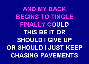AND MY BACK
BEGINS T0 TINGLE
FINALLY COULD
THIS BE IT OR
SHOULD I GIVE UP
0R SHOULD I JUST KEEP
CHASING PAVEMENTS