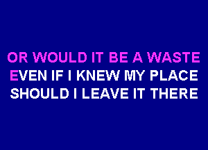 0R WOULD IT BE A WASTE
EVEN IF I KNEW MY PLACE
SHOULD I LEAVE IT THERE