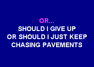 OR...
SHOULD I GIVE UP

0R SHOULD I JUST KEEP
CHASING PAVEMENTS