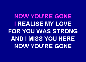 NOW YOU'RE GONE
I REALISE MY LOVE
FOR YOU WAS STRONG
AND I MISS YOU HERE
NOW YOU'RE GONE