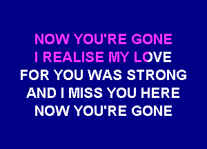 NOW YOU'RE GONE
I REALISE MY LOVE
FOR YOU WAS STRONG
AND I MISS YOU HERE
NOW YOU'RE GONE