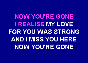 NOW YOU'RE GONE
I REALISE MY LOVE
FOR YOU WAS STRONG
AND I MISS YOU HERE
NOW YOU'RE GONE