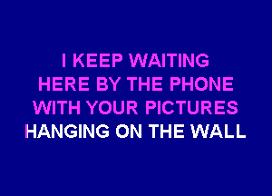 I KEEP WAITING
HERE BY THE PHONE
WITH YOUR PICTURES
HANGING ON THE WALL