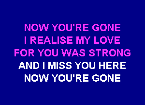 NOW YOU'RE GONE
I REALISE MY LOVE
FOR YOU WAS STRONG
AND I MISS YOU HERE
NOW YOU'RE GONE