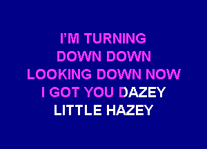 PM TURNING
DOWN DOWN
LOOKING DOWN NOW

I GOT YOU DAZEY
LITTLE HAZEY