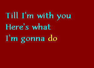 Till I'm with you

Here's what
I'm gonna do