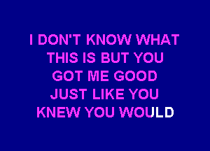 I DON'T KNOW WHAT
THIS IS BUT YOU

GOT ME GOOD
JUST LIKE YOU
KNEW YOU WOULD