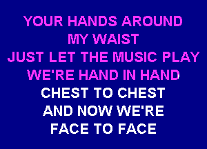 YOUR HANDS AROUND
MY WAIST
JUST LET THE MUSIC PLAY
WE'RE HAND IN HAND
CHEST T0 CHEST
AND NOW WE'RE
FACE TO FACE