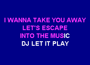 I WANNA TAKE YOU AWAY
LET'S ESCAPE

INTO THE MUSIC
DJ LET IT PLAY