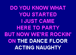 DO YOU KNOW WHAT
YOU STARTED
I JUST CAME
HERE TO PARTY
BUT NOW WE'RE ROCKIN'
ON THE DANCE FLOOR
ACTING NAUGHTY
