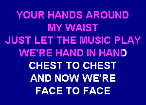 YOUR HANDS AROUND
MY WAIST
JUST LET THE MUSIC PLAY
WE'RE HAND IN HAND
CHEST T0 CHEST
AND NOW WE'RE
FACE TO FACE