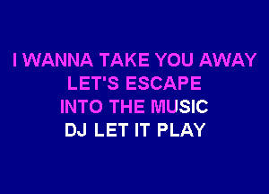 I WANNA TAKE YOU AWAY
LET'S ESCAPE

INTO THE MUSIC
DJ LET IT PLAY