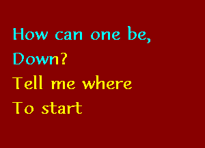 How can one be,

Down?
Tell me where
To start