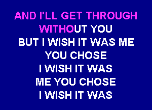 AND I'LL GET THROUGH
WITHOUT YOU
BUT I WISH IT WAS ME
YOU CHOSE
I WISH IT WAS
ME YOU CHOSE
I WISH IT WAS