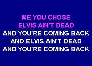 ME YOU CHOSE
ELVIS AIN'T DEAD
AND YOU'RE COMING BACK
AND ELVIS AIN'T DEAD
AND YOU'RE COMING BACK