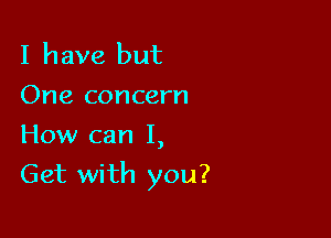 I have but
One concern
How can I,

Get with you?