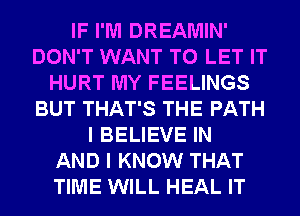 IF I'M DREAMIN'
DON'T WANT TO LET IT
HURT MY FEELINGS
BUT THAT'S THE PATH
I BELIEVE IN
AND I KNOW THAT
TIME WILL HEAL IT