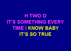 H TWO 0
IT'S SOMETHING EVERY

TIME I KNOW BABY
IT'S SO TRUE