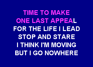 TIME TO MAKE
ONE LAST APPEAL
FOR THE LIFE I LEAD
STOP AND STARE
I THINK I'M MOVING
BUT I GO NOWHERE