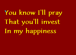 You know I'll pray

That you'll invest
In my happiness