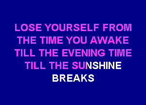 LOSE YOURSELF FROM
THE TIME YOU AWAKE
TILL THE EVENING TIME
TILL THE SUNSHINE
BREAKS