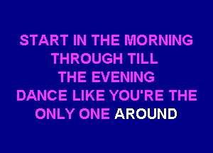 START IN THE MORNING
THROUGH TILL
THE EVENING
DANCE LIKE YOU'RE THE
ONLY ONE AROUND