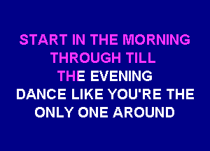 START IN THE MORNING
THROUGH TILL
THE EVENING
DANCE LIKE YOU'RE THE
ONLY ONE AROUND