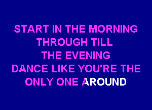 START IN THE MORNING
THROUGH TILL
THE EVENING
DANCE LIKE YOU'RE THE
ONLY ONE AROUND