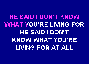 HE SAID I DONW KNOW
WHAT YOURE LIVING FOR
HE SAID I DONW
KNOW WHAT YOURE
LIVING FOR AT ALL