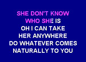 SHE DON'T KNOW
WHO SHE IS
OH I CAN TAKE
HER ANYWHERE
DO WHATEVER COMES
NATURALLY TO YOU