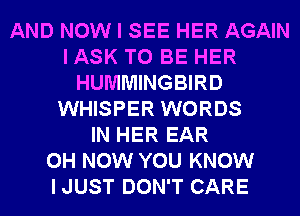 AND NOW I SEE HER AGAIN
I ASK TO BE HER
HUMMINGBIRD
WHISPER WORDS
IN HER EAR
0H NOW YOU KNOW
I JUST DON'T CARE