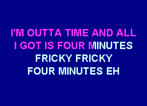 I'M OUTTA TIME AND ALL
I GOT IS FOUR MINUTES
FRICKY FRICKY
FOUR MINUTES EH