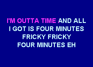 I'M OUTTA TIME AND ALL
I GOT IS FOUR MINUTES
FRICKY FRICKY
FOUR MINUTES EH